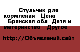 Стульчик для кормления › Цена ­ 4 400 - Брянская обл. Дети и материнство » Другое   